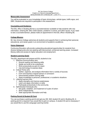 Mt. San Antonio College
                               English as a Second Language Department
                                                              rd       th
                            Spring Semester 2011 (February 28 – June 17 )
Measurable Assessment
You will be evaluated on your knowledge of basic driving laws, vehicle types, traffic signs, and
DMV. Students are required to participate in this assessment.

Counseling and Guidance:
The ESL office in Building 66 has a counselor/advisor available to help students with visa
information, entering Mt. SAC credit classes, problems in school, and other issues. If you need
to see a counselor/advisor, please make an appointment in the ESL office in Building 66.

College Mission
Mt. San Antonio College welcomes all students and supports them in achieving their personal,
educational, and career goals in an environment of academic excellence.

Vision Statement
Continuing Education will provide outstanding educational opportunities for students from
diverse backgrounds who are seeking self-improvement, enhanced earning power, increased
literacy skills and access to higher education and employment.

Student Learning Goals
The ESL department will prepare all ESL students to be:
   1. Effective Communicators who
       Acquire reading and listening skills
       Speak and write to be understood
       Work productively as part of a team
       Use technology to express ideas
   2. Critical Thinks who
       Gather, organize, and analyze information from a variety of sources
       Form and express a logical opinion or conclusion
       Demonstrate problem-solving skills
       Apply knowledge to personal, professional, or academic situations
   3. Lifelong Learners who
       Apply strengths and improve weaknesses
       Learn and apply information or skills
       Participate productively in the community
   4. Self-Directed Individuals who
       Set goals, establish, and implement of a plan of action
       Work independently
       Seek appropriate information and help

Parking Permit & Student ID Card
You can purchase a parking permit and get your Mt. SAC student ID card in Building 9A. A
parking permit is required if you would like to park on campus. A student ID card is necessary if
you would like to use the Language Learning Center.
 