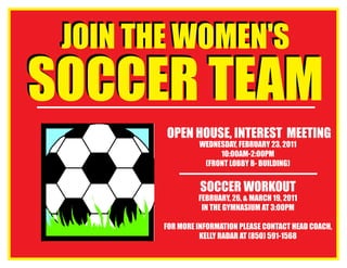 SOCCER TEAM
JOIN THE WOMEN'S
SOCCER TEAM
JOIN THE WOMEN'S
Open House, Interest Meeting
Wednesday, February 23, 2011
10:00am-2:00pm
(Front Lobby B- Building)
Soccer Workout
February, 26, & March 19, 2011
In the Gymnasium at 3:00pm
For More Information please contact Head Coach,
Kelly Radar at (850) 591-1568
 