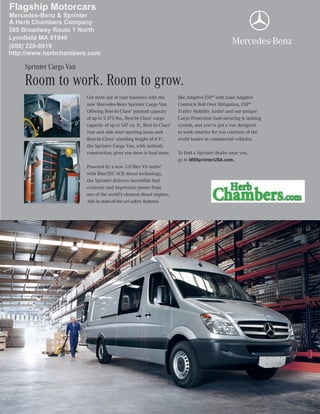 Get more out of your business with the
new Mercedes-Benz Sprinter Cargo Van.
Offering Best-In-Class1
payload capacity
of up to 5,375 lbs., Best-In-Class1
cargo
capacity of up to 547 cu. ft., Best-In-Class1
rear and side door opening areas and
Best-In-Class1
standing height of 6'4",
the Sprinter Cargo Van, with unibody
construction, gives you more to haul more.
Powered by a new 3.0 liter V6 turbo2
with BlueTEC SCR diesel technology,
the Sprinter delivers incredible fuel
economy and impressive power from
one of the world’s cleanest diesel engines.
Add in state-of-the-art safety features
like Adaptive ESP®
with Load Adaptive
Control & Roll Over Mitigation, ESP®
Trailer Stability Assist3
and our unique
Cargo Protection load-securing & lashing
system, and you’ve got a van designed
to work smarter for you courtesy of the
world leader in commercial vehicles.
To find a Sprinter dealer near you,
go to MBSprinterUSA.com.
Room to work. Room to grow.
Sprinter Cargo Van
Mercedes-Benz & Sprinter
A Herb Chambers Company
385 Broadway Route 1 North
Lynnfield MA 01940
Flagship Motorcars
http://www.herbchambers.com
(888) 220-6919
 