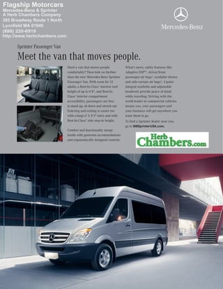 Need a van that moves people
comfortably? Then look no further
than the new Mercedes-Benz Sprinter
Passenger Van. With room for 12
adults, a Best-In-Class1
interior roof
height of up to 6'4", and Best-In-
Class1
interior compartment
accessibility, passengers are free
to stand up, sit down and stretch out.
Entering and exiting is easier too
with a large 6' X 4'3" entry and with
Best-In-Class1
side step-in height.
Comfort and functionality merge
inside with generous accommodations
and ergonomically designed controls.
What’s more, safety features like
Adaptive ESP®2
, driver/front
passenger air bags3
, available thorax
and side-curtain air bags4
, 3-point
integral seatbelts and adjustable
headrests provide peace of mind
while traveling. Driving with the
world leader in commercial vehicles
means you, your passengers and
your business will get anywhere you
want them to go.
To find a Sprinter dealer near you,
go to MBSprinterUSA.com.
Meet the van that moves people.
Sprinter Passenger Van
Mercedes-Benz & Sprinter
A Herb Chambers Company
385 Broadway Route 1 North
Lynnfield MA 01940
Flagship Motorcars
http://www.herbchambers.com
(888) 220-6919
 