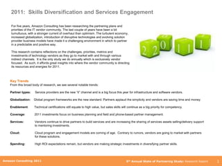 2011: Skills Diversification and Services Engagement

    For five years, Amazon Consulting has been researching the partnering plans and
    priorities of the IT vendor community. The last couple of years have been a bit
    tumultuous, with a stronger current of overhaul than optimism. The turbulent economy,
    increased globalization, introduction of disruptive technologies and evolving solution
    provider business models have made it a challenging environment in which to partner
    in a predictable and positive way.

    This research contains reflections on the challenges, priorities, metrics and
    investments of technology vendors as they go to market with and through various
    indirect channels. It is the only study we do annually which is exclusively vendor
    focused. As such, it affords great insights into where the vendor community is directing
    its resources and energies for 2011.



    Key Trends
    From this broad body of research, we see several notable trends:

    Partner types:    Service providers are the new “it” channel and is a big focus this year for infrastructure and software vendors.

    Globalization:   Global program frameworks are the new standard. Partners applaud the simplicity and vendors are saving time and money.

    Enablement:      Technical certifications still equate to high value, but sales skills will continue as a big priority for competency.

    Coverage:        2011 investments focus on business planning and field and phone-based partner management.

    Services:        Vendors continue to drive partners to build services and are increasing the sharing of services assets selling/delivery support
                     to mentoring investments.

    Cloud:           Cloud program and engagement models are coming of age. Contrary to rumors, vendors are going to market with partners
                     for these solutions.

    Spending:        High ROI expectations remain, but vendors are making strategic investments in diversifying partner skills.



        Amazon Consulting 2011
Amazon Consulting 2011                                                                       5th Annual State of Partnering Study: Research Report     1
 