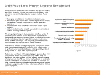 Global Value-Based Program Structures Now Standard
     As we‟ve watched vendors‟ focus and investment throughout the last five
     years, there have been a number of drivers moving vendors to a more
     streamlined and consistent global partner program structure. These
     include:

      The ongoing consolidation of the solution provider community;
      The increased global access of end-users for IT products and services,
       driving partners‟ business model to be more globally aware and
       responsive;
      Vendors‟ need for more cost effective and scalable partner support
       programs;
      Solution providers‟ need for simplicity and reduction in administrative
       overhead in working with their suppliers.

     The strongest global program structures we see allow for a number of
     important regional variations to meet the economic requirements and
     business practice variations of different regions. These elements typically
     include resale discounting, deal registration payouts, annual revenue
     targets and MDF percentages. Very few (<20%) of vendors indicated
     their regions still have their own distinct channel programs.

     As evidence of this trend toward global programs, nearly half of vendors
     today indicate their global program framework is now in place (Figure 1).
     A significant number also indicate they are realizing scalability and cost
     saving benefits as a result of this program approach.                                                      Figure 1


     Partners also seem happy with this global program approach. Over a third
     of respondents declare their partners are happy with the clarity and
     simplicity of their global program. Solution providers‟ demands for ease
     of doing business, clear ROI and minimal overhead costs will continue to
     motivate vendors to be as consistent and predictable as possible in this
     area. For larger solution providers who engage across multiple business
     models and geographies, this trend is a critical success factor in effective
     vendor engagement.



        Amazon Consulting 2011
Amazon Consulting 2011                                                              5th Annual State of Partnering Study: Research Report   2
 