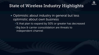 State of Wireless Industry Highlights

! Optimistic about industry in general but less
  optimistic about own business
  !  % that plan to expand by 50% or greater has decreased
  !  Big box & carrier consolidation are threats to
     independent channel
 