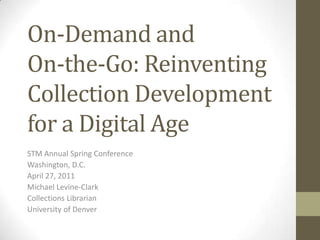 On-Demand and On-the-Go: Reinventing Collection Development for a Digital Age STM Annual Spring Conference Washington, D.C. April 27, 2011 Michael Levine-Clark Collections Librarian University of Denver 