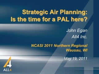 Strategic Air Planning:
Is the time for a PAL here?
                        John Egan
                          All4 Inc.
       NCASI 2011 Northern Regional
                        Wausau, WI

                       May 19, 2011
 