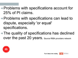 Problems   with specifications account for
 25% of PI claims.
Problems with specifications can lead to
 dispute, especially 'or equal'
 specifications.
The quality of specifications has declined
 over the past 20 years. Source RIBA providers network


                               Turn ideas into reality.
 