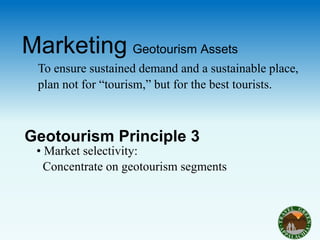 Marketing Geotourism Assets
 To ensure sustained demand and a sustainable place,
 plan not for “tourism,” but for the best tourists.



Geotourism Principle 3
 • Market selectivity:
   Concentrate on geotourism segments
 