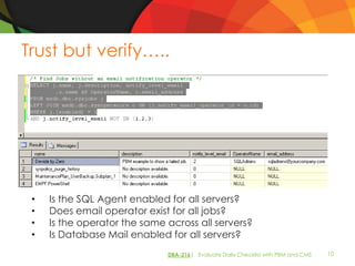 Trust but verify…..




 •   Is the SQL Agent enabled for all servers?
 •   Does email operator exist for all jobs?
 •   Is the operator the same across all servers?
 •   Is Database Mail enabled for all servers?
                              DBA-216| Evaluate Daily Checklist with PBM and CMS   10
 