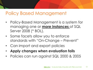 Policy Based Management
• Policy-Based Management is a system for
  managing one or more instances of SQL
  Server 2008 (* BOL).
• Some facets allow you to enforce
  standards with “On-Change – Prevent”
• Can import and export policies
• Apply changes when evaluation fails
• Policies can run against SQL 2000 & 2005

                    DBA-216| Evaluate Daily Checklist with PBM and CMS   12
 