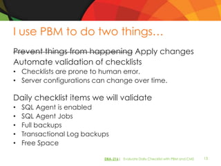 I use PBM to do two things…
Prevent things from happening Apply changes
Automate validation of checklists
• Checklists are prone to human error.
• Server configurations can change over time.

Daily checklist items we will validate
•   SQL Agent is enabled
•   SQL Agent Jobs
•   Full backups
•   Transactional Log backups
•   Free Space

                           DBA-216| Evaluate Daily Checklist with PBM and CMS   13
 
