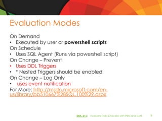 Evaluation Modes
On Demand
• Executed by user or powershell scripts
On Schedule
• Uses SQL Agent (Runs via powershell script)
On Change – Prevent
• Uses DDL Triggers
• * Nested Triggers should be enabled
On Change – Log Only
• uses event notification
For More: http://msdn.microsoft.com/en-
us/library/bb510667%28SQL.100%29.aspx



                           DBA-216| Evaluate Daily Checklist with PBM and CMS   16
 