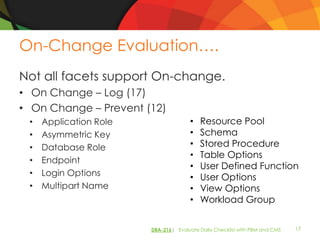 On-Change Evaluation….
Not all facets support On-change.
• On Change – Log (17)
• On Change – Prevent (12)
 •   Application Role                 •   Resource Pool
 •   Asymmetric Key                   •   Schema
 •   Database Role                    •   Stored Procedure
                                      •   Table Options
 •   Endpoint
                                      •   User Defined Function
 •   Login Options                    •   User Options
 •   Multipart Name                   •   View Options
                                      •   Workload Group


                        DBA-216| Evaluate Daily Checklist with PBM and CMS   17
 