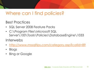 Where can I find policies?
Best Practices
• SQL Server 2008 Feature Packs
• C:Program FilesMicrosoft SQL
  Server100ToolsPoliciesDatabaseEngine1033
Interwebs
• http://www.mssqltips.com/category.asp?catid=89
• Blogs
• Bing or Google



                       DBA-216| Evaluate Daily Checklist with PBM and CMS   18
 