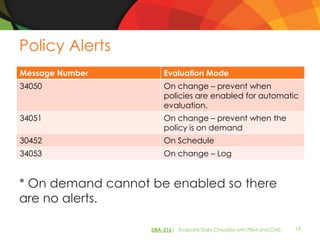 Policy Alerts
Message Number         Evaluation Mode
34050                  On change – prevent when
                       policies are enabled for automatic
                       evaluation.
34051                  On change – prevent when the
                       policy is on demand
30452                  On Schedule
34053                  On change – Log


* On demand cannot be enabled so there
are no alerts.

                   DBA-216| Evaluate Daily Checklist with PBM and CMS   19
 