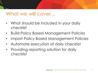 What we will cover…
• What should be included in your daily
  checklist
• Build Policy Based Management Policies
• Import Policy Based Management Policies
• Automate execution of daily checklist
• Providing reporting solution for daily
  checklist


                    DBA-216| Evaluate Daily Checklist with PBM and CMS   2
 