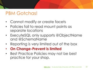 PBM Gotchas!
• Cannot modify or create facets
• Policies fail to read mount points as
  separate locations
• ExecuteSQL only supports @ObjectName
  and @SchemaName
• Reporting is very limited out of the box
• On Change-Prevent is limited
• Best Practice Policies may not be best
  practice for your shop.

                     DBA-216| Evaluate Daily Checklist with PBM and CMS   22
 