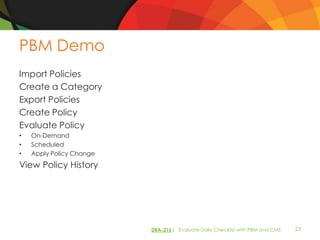 PBM Demo
Import Policies
Create a Category
Export Policies
Create Policy
Evaluate Policy
•   On-Demand
•   Scheduled
•   Apply Policy Change
View Policy History




                          DBA-216| Evaluate Daily Checklist with PBM and CMS   23
 
