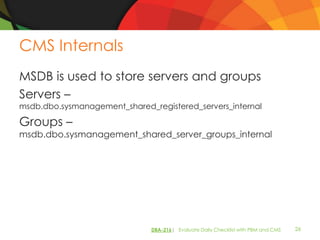 CMS Internals
MSDB is used to store servers and groups
Servers –
msdb.dbo.sysmanagement_shared_registered_servers_internal

Groups –
msdb.dbo.sysmanagement_shared_server_groups_internal




                               DBA-216| Evaluate Daily Checklist with PBM and CMS   26
 