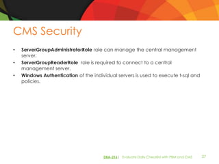 CMS Security
•   ServerGroupAdministratorRole role can manage the central management
    server.
•   ServerGroupReaderRole role is required to connect to a central
    management server.
•   Windows Authentication of the individual servers is used to execute t-sql and
    policies.




                                       DBA-216| Evaluate Daily Checklist with PBM and CMS   27
 