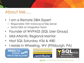 About Me….
• I am a Remote DBA Expert
    • Responsible 100+ Instances of SQL Server
    • Senior DBA on Integration Team
•    Founder of WVPASS (SQL User Group)
•    Mid-Atlantic Regional Mentor
•    Host SQL Saturday #36 & #80
•    I reside in Wheeling, WV (Pittsburgh, PA)



                               DBA-216| Evaluate Daily Checklist with PBM and CMS   3
 