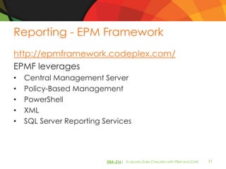 Reporting - EPM Framework
http://epmframework.codeplex.com/
EPMF leverages
•   Central Management Server
•   Policy-Based Management
•   PowerShell
•   XML
•   SQL Server Reporting Services




                          DBA-216| Evaluate Daily Checklist with PBM and CMS   31
 
