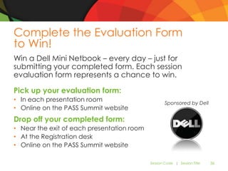 Complete the Evaluation Form
to Win!
Win a Dell Mini Netbook – every day – just for
submitting your completed form. Each session
evaluation form represents a chance to win.

Pick up your evaluation form:
• In each presentation room                         Sponsored by Dell
• Online on the PASS Summit website
Drop off your completed form:
• Near the exit of each presentation room
• At the Registration desk
• Online on the PASS Summit website

                                            Session Code | Session Title   36
 