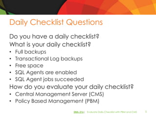 Daily Checklist Questions
Do you have a daily checklist?
What is your daily checklist?
•   Full backups
•   Transactional Log backups
•   Free space
•   SQL Agents are enabled
•   SQL Agent jobs succeeded
How do you evaluate your daily checklist?
• Central Management Server (CMS)
• Policy Based Management (PBM)
                         DBA-216| Evaluate Daily Checklist with PBM and CMS   5
 