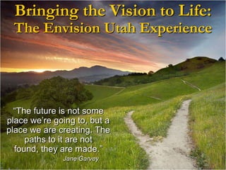 Bringing the Vision to Life:The Envision Utah Experience“The future is not some place we’re going to, but a place we are creating. The paths to it are not found, they are made.”  		Jane Garvey
