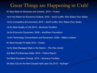 Great Things are Happening in Utah!#1 Best State for Business and Careers, 2010 – Forbes1st in the Nation for Economic Outlook, 2010 – ALEC-Laffer, Rich States Poor States1st for Competitive Environment, 2010 – ALEC-Laffer, Rich States Poor States1st for Best Quality of Life 2010 – Business Facilities1st for Economic Dynamism, 2008 – Kauffman Foundation1st for Technology Concentration and Dynamism, 2009 – Milken Institute#1 Most Fiscally Fit State 2010 - Forbes1st for Best Managed State in the Nation – The Pew Center2nd Best Pro-Business State, 2010 – Pollina Report2nd Best Education Climate, 2010 – Business Facilities5th Best City for the Next Decade Salt Lake City 2010 - Kiplinger