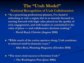 The “Utah Model”National Recognition of Utah Collaboration“As a practicing professional planner, I’ve found it refreshing to visit a region that is so intently focused on moving forward with high value placed on the quality of civic engagement, and with leaders so committed to the value of place — and collaborative decision making.”		-- David Boyd, Citiwire (August 2010)“While much of the nation sputters along, Utah continues to reinvent itself in dramatic ways.”	-- Allen Best, Planning Magazine (October 2010)“The most cited success is Envision Utah.”		-- The Washington Post (June 2006)