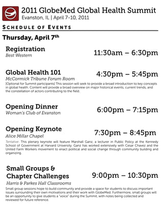 SCHEDULE OF EVENTS
Thursday, April 7th
 Registration
 Best Western                                                 11:30am – 6:30pm

 Global Health 101                                             4:30pm – 5:45pm
 McCormick Tribune Forum Room
 [Optional for Summit participants] This session will seek to provide a broad introduction to key concepts
 in global health. Content will provide a broad overview on major historical events, current trends, and
 the constellation of actors contributing to the ﬁeld.




 Opening Dinner
 Woman’s Club of Evanston                                       6:00pm – 7:15pm

 Opening Keynote
 Alice Millar Chapel
                                                              7:30pm – 8:45pm
 Tentative: This plenary keynote will feature Marshall Ganz, a lecturer in Public Policy at the Kennedy
 School of Government at Harvard University. Ganz has worked extensively with Cesar Chavez and the
 United Farm Workers movement to enact political and social change through community building and
 organizing.




 Small Groups &
 Chapter Challenges                                         9:00pm – 10:30pm
 Harris & Parkes Hall Classrooms
 Small group sessions hope to build community and provide a space for students to discuss important
 issues surrounding their own motivations and their work with GlobeMed. Furthermore, small groups will
 be an opportunity to give students a “voice” during the Summit, with notes being collected and
 reviewed for future reference.
 