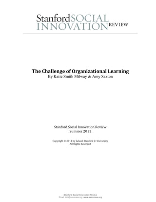 The Challenge of Organizational Learning
      By Katie Smith Milway & Amy Saxton




         Stanford Social Innovation Review
                   Summer 2011

        Copyright  2011 by Leland Stanford Jr. University
                      All Rights Reserved




                 Stanford Social Innovation Review
             Email: info@ssireview.org, www.ssireview.org
 