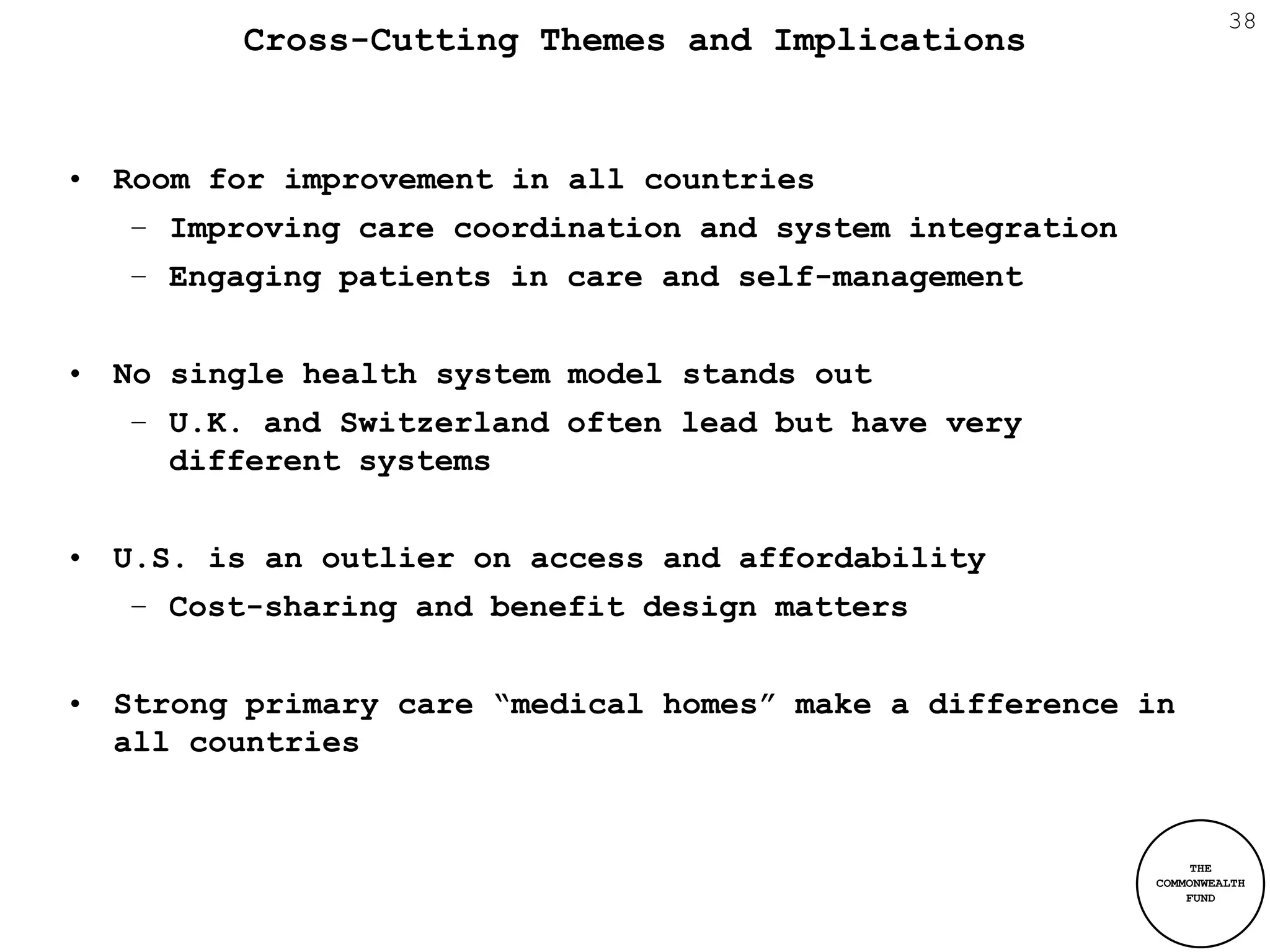38
         Cross-Cutting Themes and Implications


• Room for improvement in all countries
   – Improving care coordination and system integration
   – Engaging patients in care and self-management


• No single health system model stands out
   – U.K. and Switzerland often lead but have very
     different systems


• U.S. is an outlier on access and affordability
   – Cost-sharing and benefit design matters


• Strong primary care “medical homes” make a difference in
  all countries


                                                               THE
                                                          COMMONWEALTH
                                                              FUND
 