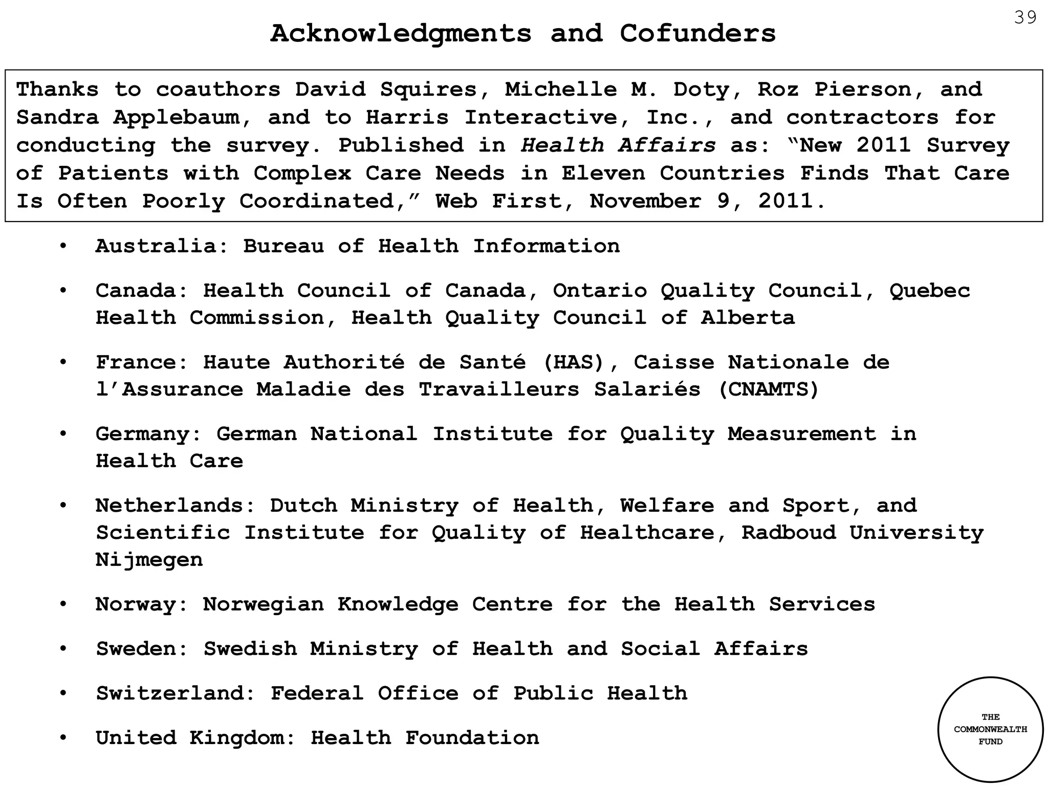 39
                   Acknowledgments and Cofunders
Thanks to coauthors David Squires, Michelle M. Doty, Roz Pierson, and
Sandra Applebaum, and to Harris Interactive, Inc., and contractors for
conducting the survey. Published in Health Affairs as: “New 2011 Survey
of Patients with Complex Care Needs in Eleven Countries Finds That Care
Is Often Poorly Coordinated,” Web First, November 9, 2011.
  •   Australia: Bureau of Health Information
  •   Canada: Health Council of Canada, Ontario Quality Council, Quebec
      Health Commission, Health Quality Council of Alberta
  •   France: Haute Authorité de Santé (HAS), Caisse Nationale de
      l’Assurance Maladie des Travailleurs Salariés (CNAMTS)
  •   Germany: German National Institute for Quality Measurement in
      Health Care
  •   Netherlands: Dutch Ministry of Health, Welfare and Sport, and
      Scientific Institute for Quality of Healthcare, Radboud University
      Nijmegen
  •   Norway: Norwegian Knowledge Centre for the Health Services
  •   Sweden: Swedish Ministry of Health and Social Affairs
  •   Switzerland: Federal Office of Public Health
                                                                           THE
                                                                      COMMONWEALTH
  •   United Kingdom: Health Foundation                                   FUND
 