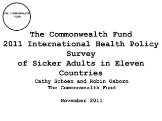 THE COMMONWEALTH
      FUND




      The Commonwealth Fund
2011 International Health Policy
              Survey
   of Sicker Adults in Eleven
            Countries
                   Cathy Schoen and Robin Osborn
                       The Commonwealth Fund

                           November 2011
 