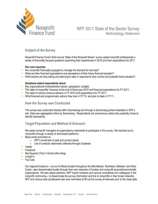 NFF 2011 State of the Sector Survey
                                                                                 Methodology Statement



Subject of the Survey
Nonprofit Finance Fund’s second annual ‘State of the Nonprofit Sector’ survey asked nonprofit professionals a
series of financially focused questions examining their experiences in 2010 and their expectations for 2011.

Our core inquiries:
Are nonprofits financially equipped to manage the demand for services?
What are their financial expectations and perceptions of their future financial situation?
What actions are they taking and planning to take in response to their current and possible future situation?

Questions asked respondents about:
Key organizational characteristics (sector, geography, budget)
The state of nonprofits’ finances at the end of fiscal year 2010 and financial expectations for FY 2011;
The state of various revenue streams in FY 2010 and expectations for FY 2011.
What financial and programmatic actions they took in FY’10, and plan to take in FY’11.

How the Survey was Conducted
The survey was conducted directly within Zoomerang and through a Zoomerang portal embedded in NFF’s
site. Data was aggregated online by Zoomerang. Respondents are anonymous unless they explicitly chose to
identify themselves.

Target Population and Method of Outreach
We asked nonprofit managers at organizations nationwide to participate in the survey. We reached out to
nonprofits through a variety of web-based platforms:
Mass email promotion to:
     o NFF’s email lists of past and current clients
     o List of contacts nationwide collected through Guidestar
Twitter
Facebook
Net Squared (Tech 4 Good online blog)
Linked In
YouTube

Our regional locations— via our 8 offices located throughout the Mid-Atlantic, Northeast, Midwest, and West
Coast—also disseminated locally through their own networks of funders and nonprofit associations/umbrella
organizations. We also asked partners—NFF board members and various consultants and colleagues in the
nonprofit community— to disseminate the survey information and link to nonprofits in their broad networks.
NFF and various said constituents also sent reminders to fill out the survey at intervals prior to the close date.
 