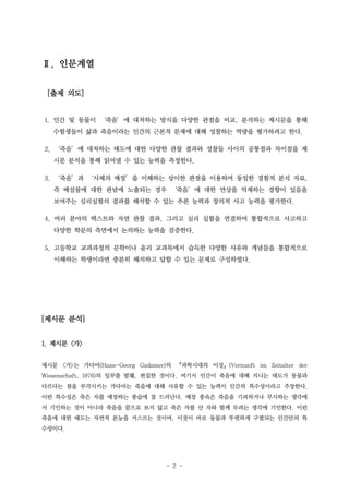 Ⅱ. 인문계열
[출제 의도]

1. 인간 및 동물이 ‘죽음’에 대처하는 방식을 다양한 관점을 비교, 분석하는 제시문을 통해
수험생들이 삶과 죽음이라는 인간의 근본적 문제에 대해 성찰하는 역량을 평가하려고 한다.
2. ‘죽음’에 대처하는 태도에 대한 다양한 관찰 결과와 성찰들 사이의 공통점과 차이점을 제
시문 분석을 통해 읽어낼 수 있는 능력을 측정한다.
3. ‘죽음’과 ‘사체의 매장’을 이해하는 상이한 관점을 이용하여 동일한 경험적 분석 자료,
즉 배설물에 대한 관념에 노출되는 경우 ‘죽음’에 대한 연상을 억제하는 경향이 있음을
보여주는 심리실험의 결과를 해석할 수 있는 추론 능력과 창의적 사고 능력을 평가한다.
4. 여러 분야의 텍스트와 자연 관찰 결과, 그리고 심리 실험을 연결하여 통합적으로 사고하고
다양한 학문의 측면에서 논의하는 능력을 검증한다.
5. 고등학교 교과과정의 문학이나 윤리 교과목에서 습득한 다양한 사유와 개념들을 통합적으로
이해하는 학생이라면 충분히 해석하고 답할 수 있는 문제로 구성하였다.

[제시문 분석]
1. 제시문 <가>
제시문 <가>는 가다머(Hans-Georg Gadamer)의 『과학시대의 이성』(Vernunft im Zeitalter der
Wissenschaft, 1976)의 일부를 발췌, 편집한 것이다. 여기서 인간이 죽음에 대해 지니는 태도가 동물과
다르다는 점을 부각시키는 가다머는 죽음에 대해 사유할 수 있는 능력이 인간의 특수성이라고 주장한다.
이런 특수성은 죽은 자를 매장하는 풍습에 잘 드러난다. 매장 풍속은 죽음을 기피하거나 무시하는 생각에
서 기인하는 것이 아니라 죽음을 끝으로 보지 않고 죽은 자를 산 자와 함께 두려는 생각에 기인한다. 이런
죽음에 대한 태도는 자연적 본능을 거스르는 것이며, 이것이 바로 동물과 뚜렷하게 구별되는 인간만의 특
수성이다.

- 2 -

 