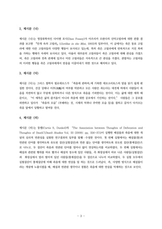 2. 제시문 <나>
제시문 <나>는 영장류학자인 다이앤 포시(Dian Fossey)가 아프리카 르완다의 산악고릴라에 대한 관찰 결
과를 보고한 『안개 속의 고릴라』(Gorillas in the Mist, 1983)의 일부이다. 이 글에서는 죽은 동료 고릴
라에 대한 다른 고릴라들의 다양한 행동이 묘사되고 있는데, 특히 죽은 고릴라에게 반복적으로 거친 폭력
을 가하는 행태가 자세히 묘사되고 있다. 아울러 대부분의 고릴라들이 죽은 고릴라에 대해 관심을 가졌으
며, 죽은 고릴라와 친족 관계에 있거나 어린 고릴라들은 지속적으로 큰 관심을 가졌다. 관찰자는 고릴라들
의 이러한 행동을 죽은 고릴라에게서 반응을 이끌어내기 위한 것으로 해석하고 있다.

3. 제시문 <다>
제시문 <다>는 그리스 철학자 필로데모스가

󰡔죽음에 관하여󰡕에 기록한 데모크리토스의 말을 읽기 쉽게 편

집한 것이다. 건강 상태나 미추(美醜)의 여부를 막론하고 모든 사람은 죽는다는 대전제 하에서 사람들이 죽
음을 직면하지 않고 무덤에 집착하거나 다른 방식으로 죽음을 기피한다는 것이다. 이는 삶에 대한 애착 때
문이고, “이 애착은 삶의 즐거움이 아니라 죽음에 대한 공포에서 기인하는 것이다.” 사람들은 그 공포를
외면하고 있다가 “죽음의 모습”(부패하는 것, 시체의 악취나 추악한 모습 등)을 접하고 갑자기 다가오는
죽음 앞에서 당황하고 발버둥 친다.

4. 제시문 <라>
제시문 <라>는 둥켈(Curtis S. Dunkel)의 “The Association between Thoughts of Defecation and
Thoughts of Death"(Death Studies Vol. 33 (2009): pp. 356-371)이 실행한 배설물과 죽음에 대한 개
념의 심리적 연관성을 실험한 연구결과의 일부를 발췌·수정한 것이다. 첫 번째 실험에서는 배설물(똥)과
연관된 단어를 생각하도록 유도된 집단(실험집단)과 연관 없는 단어를 생각하도록 유도된 집단(통제집단)으
로 나누고, 두 집단이 죽음과 연관된 단어를 얼마나 많이 연상하는지를 비교하였다. 두 번째 실험에서는
배설과 관련된 행위를 바로 했거나 배설의 장소에 있던 사람들, 즉 화장실에서 바로 나온 사람들(실험집단)
과

화장실에서 멀리 떨어져 있던 사람들(통제집단)을 두 집단으로 나누어 비교하였다. 두 실험 모두에서

실험집단이 통제집단에 비해 죽음에 대한 연상을 덜 하는 것으로 드러났다. 즉, 다양한 방식으로 배설물이
라는 개념에 노출시켰을 때, 배설과 연관된 생각이나 경험은 죽음에 대한 연상을 억제하는 것으로 보인다.

- 3 -

 