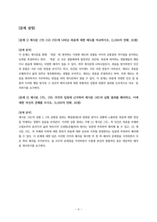 [문제 설명]

[문제 1] 제시문 <가> <나> <다>에 나타난 죽음에 대한 태도를 비교하시오. (1,000자 안팎, 50점)
[문제 분석]
이 문제는 제시문을 통해 ‘죽음’에 대처하는 다양한 태도와 성찰들 사이의 공통점과 차이점을 분석하는
능력을 측정하려고 한다. ‘죽음’은 모든 생물체에게 필연적인 것인데, 죽음에 대처하는 생물체들의 행동
이나 관습에 대해서는 다양한 해석이 있을 수 있다. 위의 제시문에 나타나있듯이, 죽음을 맞이하면서 인간
과 동물은 서로 다른 반응을 보이기도 하고, 인간들 사이에도 서로 다른 반응이 나타난다. 때로는 죽음을
초월하거나 삶의 일부로 영속화하려는 경향을 보여주고, 때로는 죽음을 부정하려고 하며, 또한 때로는 죽
음을 회피하거나 거부하려는 반응을 위의 제시문에서 찾을 수 있다. 이 문제는 죽음에 직면한 인간 및 동
물의 이러한 행동 방식과 그 심리적 메커니즘에 대한 복합적인 성찰과 관찰의 결과를 논리적으로 비교·분
석하기를 요구한다.

[문제 2] 제시문 <가>, <다> 각각의 입장에 근거하여 제시문 <라>의 실험 결과를 해석하고, 이에
대한 자신의 견해를 쓰시오. (1,000자 안팎, 50점)
[문제 분석]
제시문 <라>의 실험 1, 2의 공통된 결과는 배설물(똥)과 관련된 말이나 상황에 노출되면 죽음에 대한 연상
을 억제하는 경향이 있음을 보여준다. 이러한 실험 결과는 가령 (1) 제시문 <가>, 즉 인간은 죽음을 부패와
소멸로부터 분리시켜 삶과 연속시켜 신성화(초월)하려 한다는 입장에 주목하여 해석해 볼 수 있고, (2) 제
시문 <다>, 즉 부패와 악취에 대한 회피가 죽음에 대한 공포와 거부를 반영한다는 입장에 주목하여 해석해
볼 수 있다. 이 문제에 대한 답은 이러한 각각의 해석을 제시한 후 한 쪽 해석의 문제점을 지적하면서 다
른 쪽의 해석을 지지하거나, 둘 모두의 문제점을 지적하면서 수험생 본인의 종합적인 혹은 대안적인 해석
을 제시하기를 요구한다.

- 4 -

 