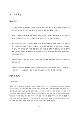 Ⅱ. 사회계열
[출제의도]
1. 본 문제는 과학적 탐구에 대한 다양한 논의들과 사회조사의 연구 설계 및 결과를 보여주는 제
시문 분석을 통해 학생들이 논리적으로 사고하는 능력을 평가해보려고 한다.

2. 과학의 고전적인 인과모델에 대한 비판적 인식론이 철학, 역사학, 계산과학에서 각각 어떤 형
식으로 제기되고 있는지 제시문 비교를 통해 읽어낼 수 있는 능력을 측정한다.

3. 교육 수준과 소득 수준, 건강과의 관계에 대한 연구를 구체적인 사례로 삼아, 흔히 접할 수
있는 사회조사의 결과를 정확하게 이해하고, 그 한계와 보완가능성을 창의적으로 사고해보도
록 한다. 여러 변인들 간의 관계(상관 관계, 인과 관계)를 가정하고 검증하는 논리적 절차에
대해 고찰하고, 나아가 사회현상을 더 잘 이해할 수 있는 연구방안을 제시문과의 관련 속에서
모색해보도록 한다.

4. 인문사회 분야의 고전과 최신 텍스트, 사회조사를 연결하여 통합적으로 사고하고 추론하는 능
력을 검증한다.

5. 고등학교 교과과정을 반영하여 고등학교 정규과정(사회문화, 윤리 등)에서 다루는 ‘인과관계’,
‘상관관계’, ‘회의주의’ 등의 주제가 반영되도록 제시문과 문제를 구성하였다.

[제시문 분석]
1. 제시문 <가>

제시문 <가>는 흄(David Hume)의 『인간의 이해력에 관한 탐구』(An Enquiry concerning Human

Understanding, 1777)의 일부를 발췌·편집한 것이다. 여기서 흄은 ‘동일한 원인에서 같은 결과가 생기
게 되며 그런 원인과 결과의 관계가 필연적 연관성을 갖는다’고 보는 전통적인 인과론을 비판한다. 우리
들이 원인과 결과의 관계라고 생각하는 것에서 실제로 관찰할 수 있는 것은 오직 두 사건이 앞뒤로 연달아
일어난다는 사실 뿐이라는 것이 흄의 요지다. 그와 같은 사건들의 연속을 지속적으로 여러 번 경험할 때,
우리는 뒤의 사건을 관찰하자마자 그것을 앞의 사건과 연결지어보고 후자를 전자의 원인일 것이라고 믿는
다. 이처럼 인과관계는 사물에 내재한 것이 아니라 사고의 습관에 불과한 것이다.

- 5 -

 