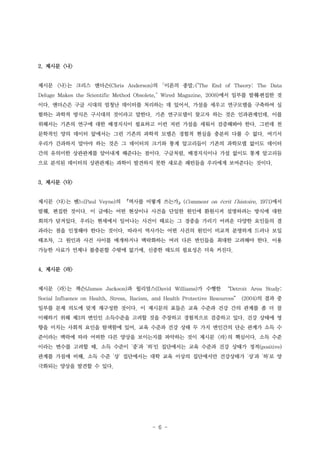 2. 제시문 <나>

제시문 <나>는 크리스 앤더슨(Chris Anderson)의 ｢이론의 종말｣("The End of Theory: The Data
Deluge Makes the Scientific Method Obsolete," Wired Magazine, 2008)에서 일부를 발췌․편집한 것
이다. 앤더슨은 구글 시대의 엄청난 데이터를 처리하는 데 있어서, 가설을 세우고 연구모델을 구축하여 실
험하는 과학적 방식은 구시대의 것이라고 말한다. 기존 연구모델이 찾고자 하는 것은 인과관계인데, 이를
위해서는 기존의 연구에 대한 배경지식이 필요하고 이런 저런 가설을 세워서 검증해봐야 한다. 그런데 천
문학적인 양의 데이터 앞에서는 그런 기존의 과학적 모델은 경험적 현실을 충분히 다룰 수 없다. 여기서
우리가 간과하지 말아야 하는 것은 그 데이터의 크기와 통계 알고리듬이 기존의 과학모델 없이도 데이터
간의 유의미한 상관관계를 알아내게 해준다는 점이다. 구글처럼, 배경지식이나 가설 없이도 통계 알고리듬
으로 분석된 데이터의 상관관계는 과학이 발견하지 못한 새로운 패턴들을 우리에게 보여준다는 것이다.

3. 제시문 <다>
제시문 <다>는 벤느(Paul Veyne)의 『역사를 어떻게 쓰는가』(Comment on écrit l'histoire, 1971)에서
발췌, 편집한 것이다. 이 글에는 어떤 현상이나 사건을 단일한 원인에 환원시켜 설명하려는 방식에 대한
회의가 담겨있다. 우리는 현세에서 일어나는 사건이 때로는 그 경중을 가리기 어려운 다양한 요인들의 결
과라는 점을 인정해야 한다는 것이다. 따라서 역사가는 어떤 사건의 원인이 비교적 분명하게 드러나 보일
때조차, 그 원인과 사건 사이를 매개하거나 맥락화하는 여러 다른 변인들을 최대한 고려해야 한다. 이용
가능한 사료가 언제나 불충분할 수밖에 없기에, 신중한 태도의 필요성은 더욱 커진다.

4. 제시문 <라>

제시문 <라>는 잭슨(James Jackson)과 윌리엄스(David Williams)가 수행한 “Detroit Area Study:
Social Influence on Health, Stress, Racism, and Health Protective Resources” (2004)의 결과 중
일부를 문제 의도에 맞게 재구성한 것이다. 이 제시문의 표들은 교육 수준과 건강 간의 관계를 좀 더 잘
이해하기 위해 제3의 변인인 소득수준을 고려할 것을 주장하고 경험적으로 검증하고 있다. 건강 상태에 영
향을 미치는 사회적 요인을 탐색함에 있어, 교육 수준과 건강 상태 두 가지 변인간의 단순 관계가 소득 수
준이라는 맥락에 따라 어떠한 다른 양상을 보이는지를 파악하는 것이 제시문 <라>의 핵심이다. 소득 수준
이라는 변수를 고려할 때, 소득 수준이 '중'과 '하'인 집단에서는 교육 수준과 건강 상태가 정적(positive)
관계를 가짐에 비해, 소득 수준 '상' 집단에서는 대학 교육 이상의 집단에서만 건강상태가 '상'과 '하'로 양
극화되는 양상을 발견할 수 있다.

- 6 -

 