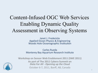 Content-Infused OGC Web Services
    Enabling Dynamic Quality
 Assessment in Observing Systems
             Janet	
  J.	
  	
   redericks	
  
                             F
            Applied	
  Ocean	
  Physics	
  &	
  Engineering	
  
           Woods	
  Hole	
  Oceanographic	
  Ins=tu=on	
  
                                           	
  
                                 Carlos	
  Rueda	
  
         Monterey	
  Bay	
  Aquarium	
  Research	
  Ins=tute	
  
                                           	
  
    Workshop	
  on	
  Sensor	
  Web	
  Enablement	
  2011	
  (SWE	
  2011)	
  
           As	
  part	
  of	
  The	
  2011	
  Cybera	
  Summit	
  on	
  	
  
            Data	
  For	
  All	
  -­‐	
  Opening	
  up	
  the	
  Cloud	
  
            October	
  6-­‐7,	
  2011,	
  Banﬀ,	
  AB,	
  Canada	
  
                                                                                 1	
  
 