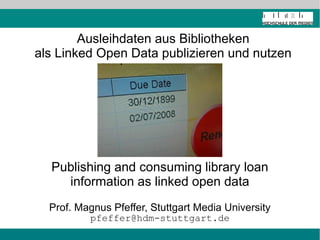 Ausleihdaten aus Bibliotheken
als Linked Open Data publizieren und nutzen




  Publishing and consuming library loan
    information as linked open data
  Prof. Magnus Pfeffer, Stuttgart Media University
          pfeffer@hdm-stuttgart.de
 