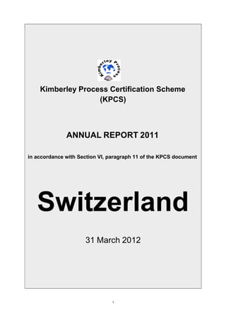 Kimberley Process Certification Scheme
(KPCS)
ANNUAL REPORT 2011
in accordance with Section VI, paragraph 11 of the KPCS document
Switzerland
31 March 2012
1
 