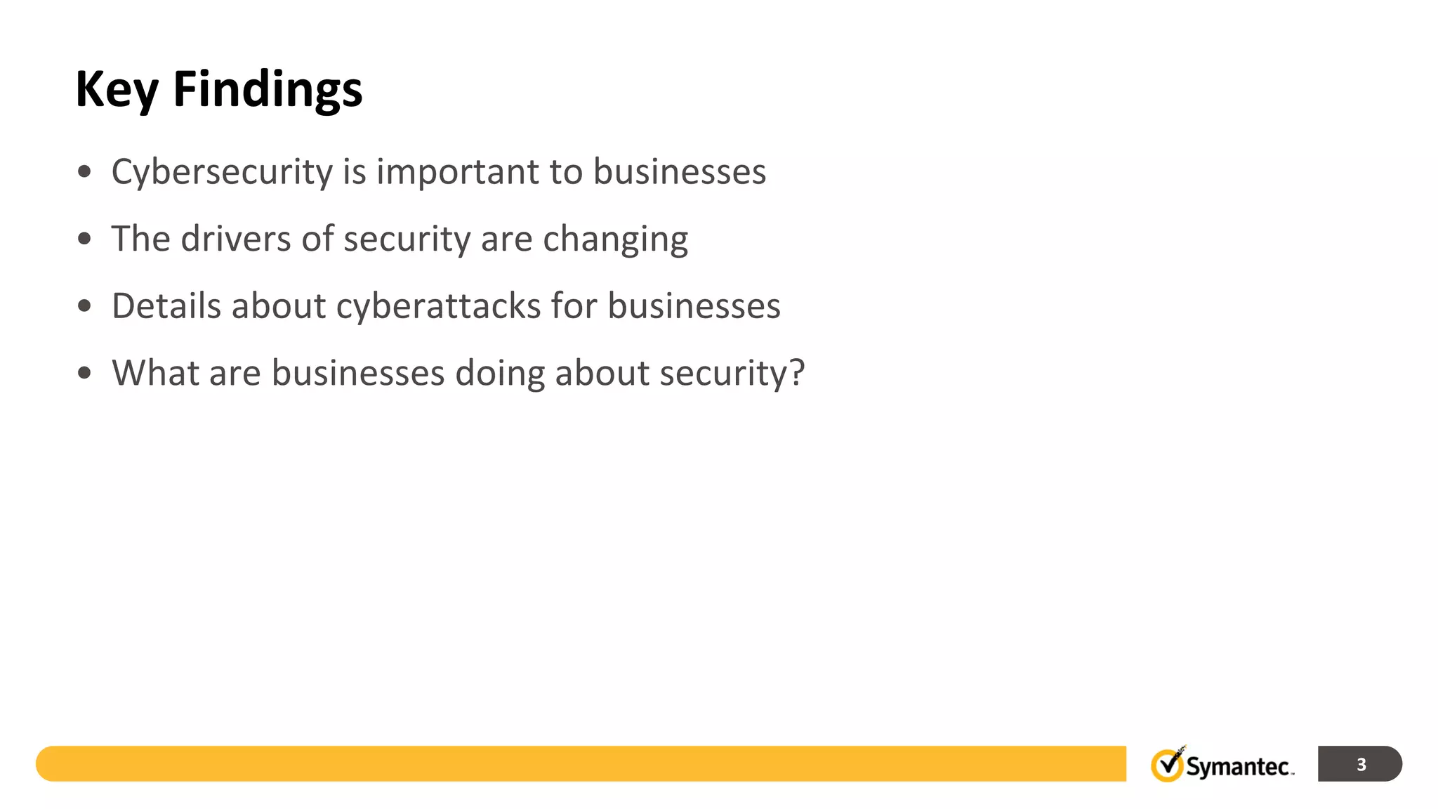 Key Findings
• Cybersecurity is important to businesses
• The drivers of security are changing
• Details about cyberattacks for businesses
• What are businesses doing about security?




                                              3
 