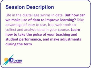 Session DescriptionLife in the digital age swims in data. But how can we make use of data to improve learning?Take advantage of easy to use, free web tools to collect and analyze data in your course. Learn how to take the pulse of your teaching and student performance, and make adjustments during the term.