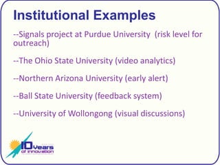 Institutional Examples--Signals project at Purdue University  (risk level for outreach)--The Ohio State University (video analytics) --Northern Arizona University (early alert)--Ball State University (feedback system)--University of Wollongong (visual discussions)