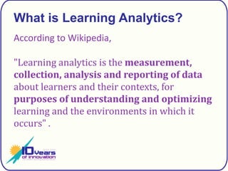 What is Learning Analytics?According to Wikipedia,"Learning analytics is the measurement, collection, analysis and reporting of data about learners and their contexts, for purposes of understanding and optimizing learning and the environments in which it occurs" .