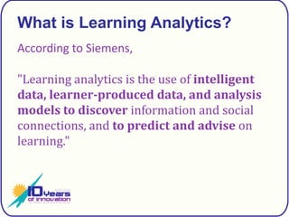 What is Learning Analytics?According to Siemens,"Learning analytics is the use of intelligent data, learner-produced data, and analysis modelsto discover information and social connections, and to predict and advise on learning."