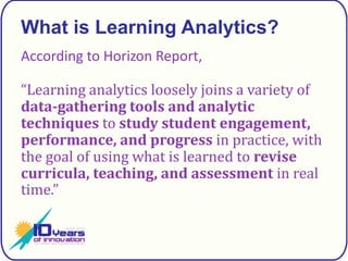 What is Learning Analytics?According to Horizon Report,“Learning analytics loosely joins a variety of data-gathering tools and analytic techniques to study student engagement, performance, and progress in practice, with the goal of using what is learned to revise curricula, teaching, and assessment in real time.”